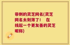 带刺的灵芝网名(灵芝网名太刻薄了！  在线起一个更友善的灵芝昵称)
