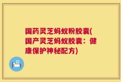 国药灵芝蚂蚁粉胶囊(国产灵芝蚂蚁胶囊：健康保护神秘配方)