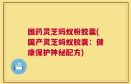 国药灵芝蚂蚁粉胶囊(国产灵芝蚂蚁胶囊：健康保护神秘配方)