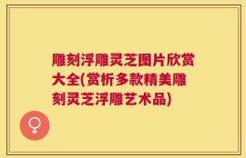 雕刻浮雕灵芝图片欣赏大全(赏析多款精美雕刻灵芝浮雕艺术品)