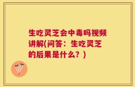 生吃灵芝会中毒吗视频讲解(问答：生吃灵芝的后果是什么？)