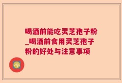 喝酒前能吃灵芝孢子粉_喝酒前食用灵芝孢子粉的好处与注意事项