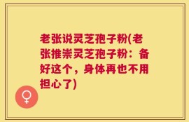 老张说灵芝孢子粉(老张推崇灵芝孢子粉：备好这个，身体再也不用担心了)