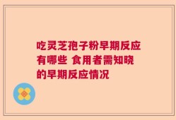 吃灵芝孢子粉早期反应有哪些 食用者需知晓的早期反应情况