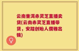 云南普洱赤灵芝直播卖货(云南赤灵芝直播带货，安踏创始人儒雅出镜)