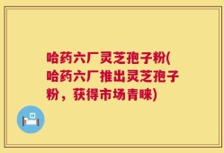 哈药六厂灵芝孢子粉(哈药六厂推出灵芝孢子粉，获得市场青睐)