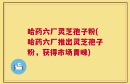哈药六厂灵芝孢子粉(哈药六厂推出灵芝孢子粉，获得市场青睐)