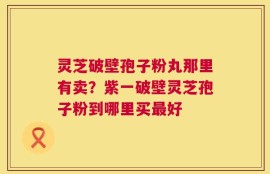 灵芝破壁孢子粉丸那里有卖？紫一破壁灵芝孢子粉到哪里买最好