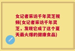 女记者采访千年灵芝视频(女记者采访千年灵芝，发现它成了这个夏天最火爆的健康食品)