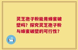 灵芝孢子粉能用蜂蜜破壁吗？探究灵芝孢子粉与蜂蜜破壁的可行性？