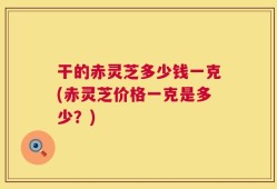 干的赤灵芝多少钱一克(赤灵芝价格一克是多少？)