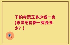 干的赤灵芝多少钱一克(赤灵芝价格一克是多少？)