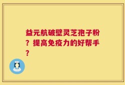 益元航破壁灵芝孢子粉？提高免疫力的好帮手？