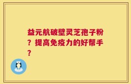 益元航破壁灵芝孢子粉？提高免疫力的好帮手？