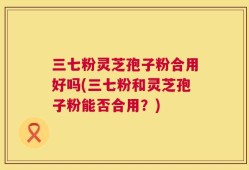 三七粉灵芝孢子粉合用好吗(三七粉和灵芝孢子粉能否合用？)