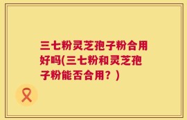 三七粉灵芝孢子粉合用好吗(三七粉和灵芝孢子粉能否合用？)