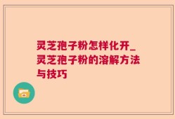 灵芝孢子粉怎样化开_灵芝孢子粉的溶解方法与技巧