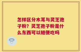怎样区分木耳与灵芝孢子粉？灵芝孢子粉是什么东西可以随便吃吗