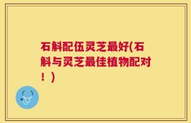 石斛配伍灵芝最好(石斛与灵芝最佳植物配对！)