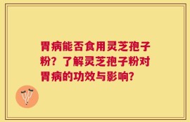 胃病能否食用灵芝孢子粉？了解灵芝孢子粉对胃病的功效与影响？