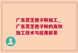 广东灵芝孢子粉加工_广东灵芝孢子粉的高效加工技术与应用前景