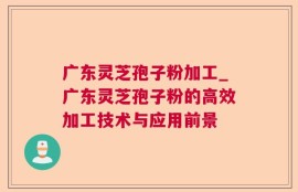 广东灵芝孢子粉加工_广东灵芝孢子粉的高效加工技术与应用前景