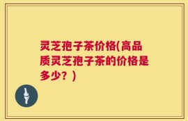 灵芝孢子茶价格(高品质灵芝孢子茶的价格是多少？)