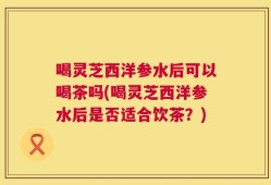 喝灵芝西洋参水后可以喝茶吗(喝灵芝西洋参水后是否适合饮茶？)