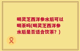喝灵芝西洋参水后可以喝茶吗(喝灵芝西洋参水后是否适合饮茶？)