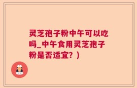 灵芝孢子粉中午可以吃吗_中午食用灵芝孢子粉是否适宜？)