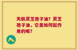 天航灵芝孢子油？灵芝孢子油，它是如何起作用的呢？