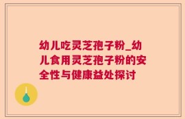 幼儿吃灵芝孢子粉_幼儿食用灵芝孢子粉的安全性与健康益处探讨