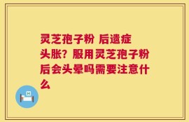 灵芝孢子粉 后遗症 头胀？服用灵芝孢子粉后会头晕吗需要注意什么