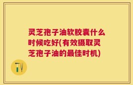 灵芝孢子油软胶囊什么时候吃好(有效摄取灵芝孢子油的最佳时机)