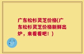 广东松杉灵芝价格(广东松杉灵芝价格新鲜出炉，来看看吧！)