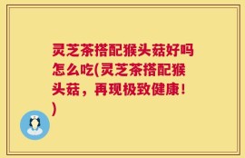 灵芝茶搭配猴头菇好吗怎么吃(灵芝茶搭配猴头菇，再现极致健康！)