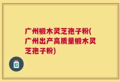 广州椴木灵芝孢子粉(广州出产高质量椴木灵芝孢子粉)