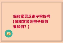 保和堂灵芝孢子粉好吗(保和堂灵芝孢子粉效果如何？)