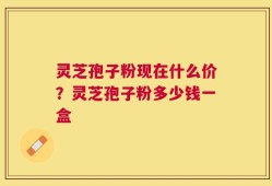 灵芝孢子粉现在什么价？灵芝孢子粉多少钱一盒
