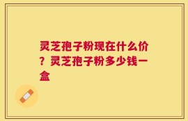 灵芝孢子粉现在什么价？灵芝孢子粉多少钱一盒