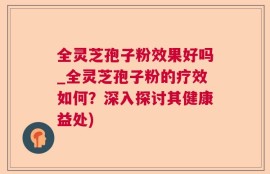 全灵芝孢子粉效果好吗_全灵芝孢子粉的疗效如何？深入探讨其健康益处)