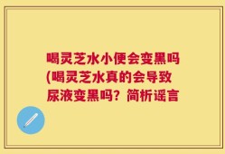 喝灵芝水小便会变黑吗(喝灵芝水真的会导致尿液变黑吗？简析谣言
