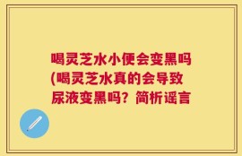 喝灵芝水小便会变黑吗(喝灵芝水真的会导致尿液变黑吗？简析谣言