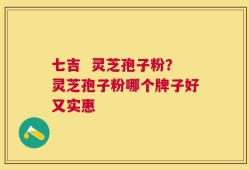 七吉  灵芝孢子粉？灵芝孢子粉哪个牌子好又实惠