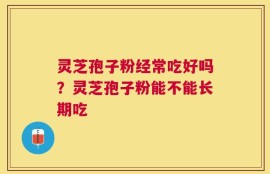 灵芝孢子粉经常吃好吗？灵芝孢子粉能不能长期吃