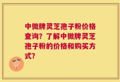 中微牌灵芝孢子粉价格查询？了解中微牌灵芝孢子粉的价格和购买方式？