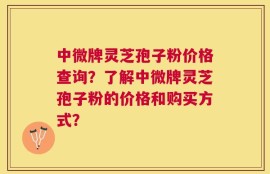 中微牌灵芝孢子粉价格查询？了解中微牌灵芝孢子粉的价格和购买方式？