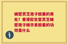破壁灵芝孢子胶囊的用处？香港懿生堂灵芝破壁孢子精华素胶囊的功效是什么