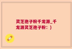 灵芝孢子粉千龙源_千龙源灵芝孢子粉：)
