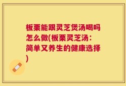 板栗能跟灵芝煲汤喝吗怎么做(板栗灵芝汤：简单又养生的健康选择)